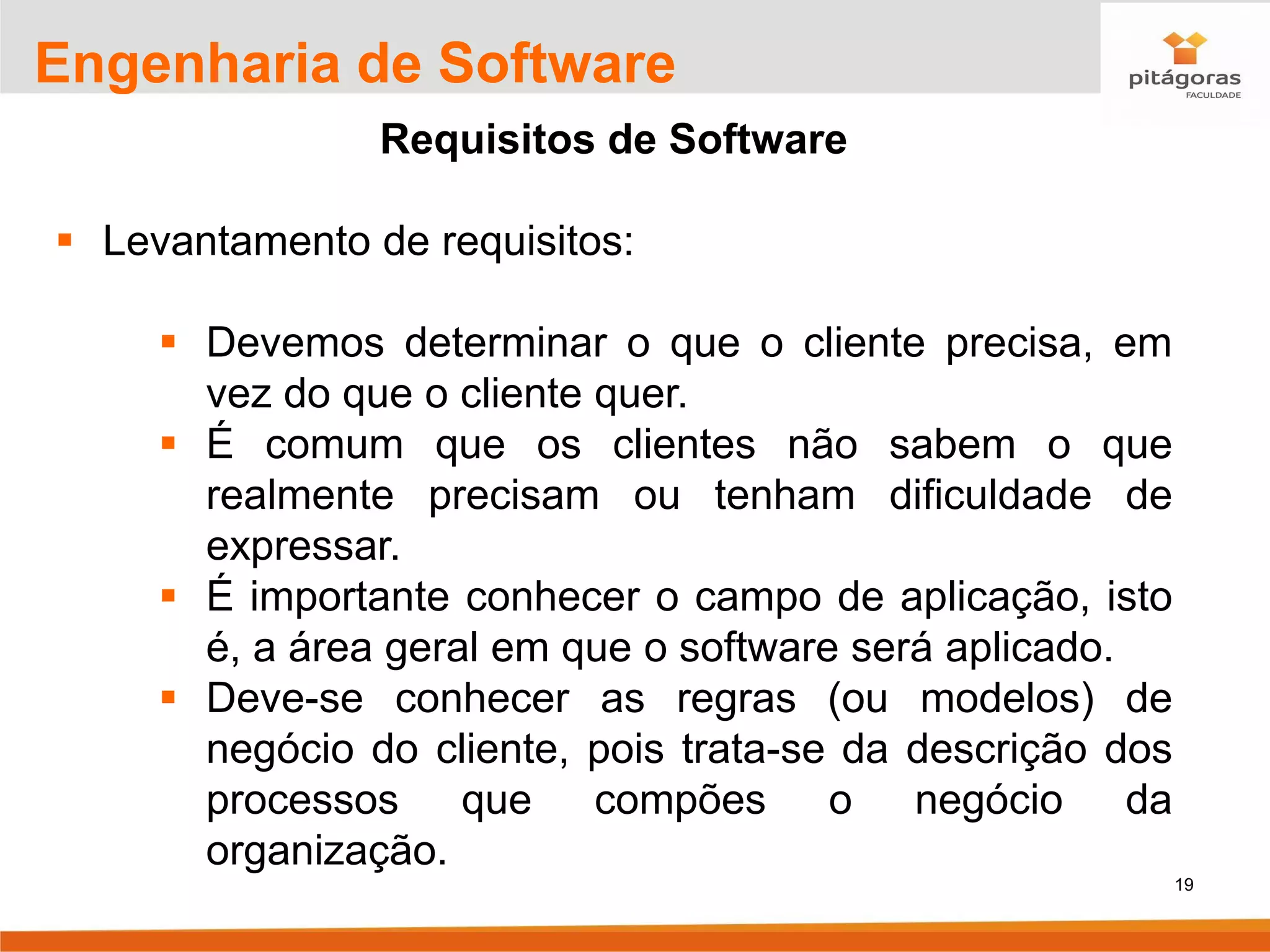 19
Engenharia de Software
Requisitos de Software
▪ Levantamento de requisitos:
▪ Devemos determinar o que o cliente precisa, em
vez do que o cliente quer.
▪ É comum que os clientes não sabem o que
realmente precisam ou tenham dificuldade de
expressar.
▪ É importante conhecer o campo de aplicação, isto
é, a área geral em que o software será aplicado.
▪ Deve-se conhecer as regras (ou modelos) de
negócio do cliente, pois trata-se da descrição dos
processos que compões o negócio da
organização.
 