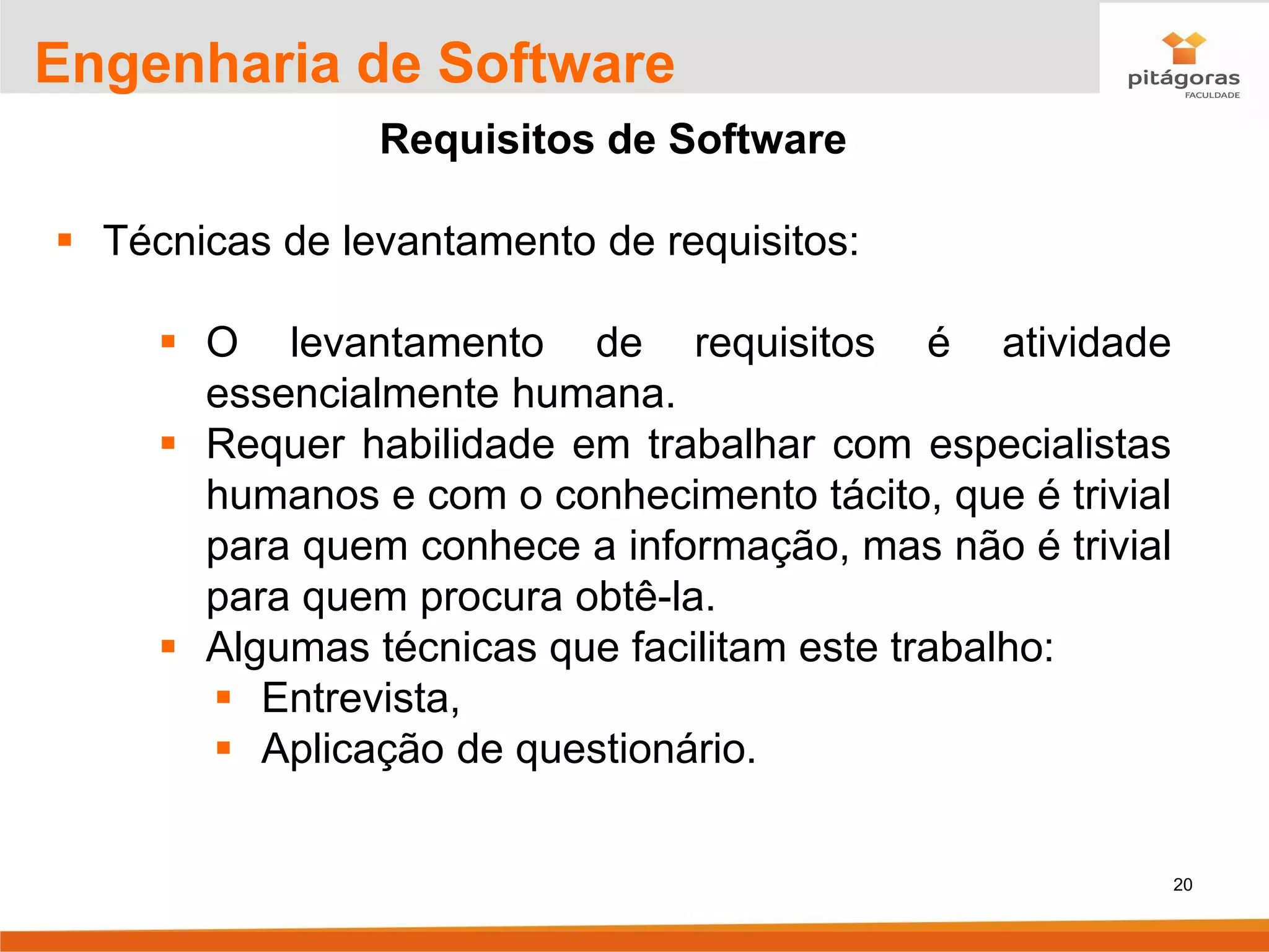 20
Engenharia de Software
Requisitos de Software
▪ Técnicas de levantamento de requisitos:
▪ O levantamento de requisitos é atividade
essencialmente humana.
▪ Requer habilidade em trabalhar com especialistas
humanos e com o conhecimento tácito, que é trivial
para quem conhece a informação, mas não é trivial
para quem procura obtê-la.
▪ Algumas técnicas que facilitam este trabalho:
▪ Entrevista,
▪ Aplicação de questionário.
 