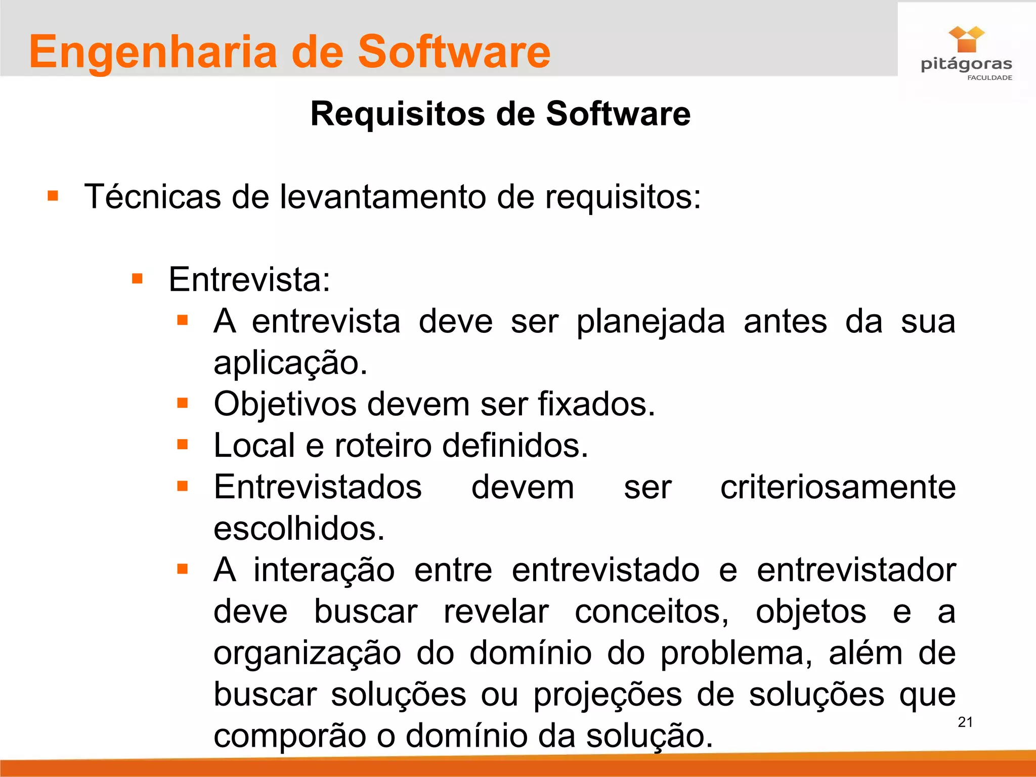 21
Engenharia de Software
Requisitos de Software
▪ Técnicas de levantamento de requisitos:
▪ Entrevista:
▪ A entrevista deve ser planejada antes da sua
aplicação.
▪ Objetivos devem ser fixados.
▪ Local e roteiro definidos.
▪ Entrevistados devem ser criteriosamente
escolhidos.
▪ A interação entre entrevistado e entrevistador
deve buscar revelar conceitos, objetos e a
organização do domínio do problema, além de
buscar soluções ou projeções de soluções que
comporão o domínio da solução.
 