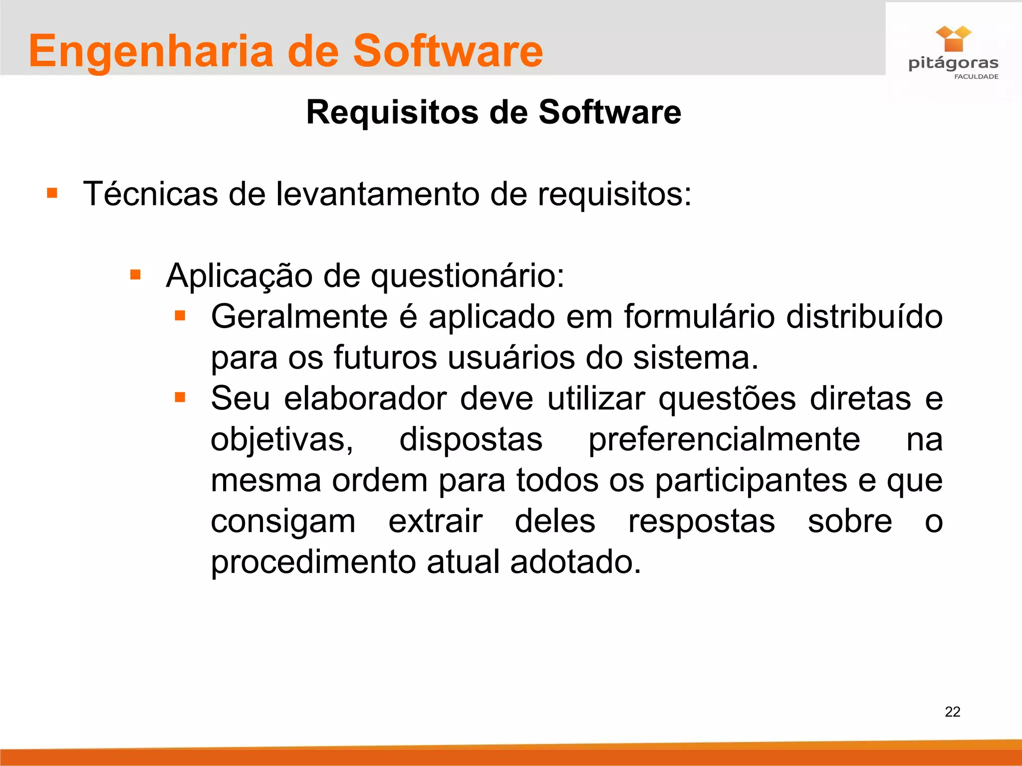 22
Engenharia de Software
Requisitos de Software
▪ Técnicas de levantamento de requisitos:
▪ Aplicação de questionário:
▪ Geralmente é aplicado em formulário distribuído
para os futuros usuários do sistema.
▪ Seu elaborador deve utilizar questões diretas e
objetivas, dispostas preferencialmente na
mesma ordem para todos os participantes e que
consigam extrair deles respostas sobre o
procedimento atual adotado.
 
