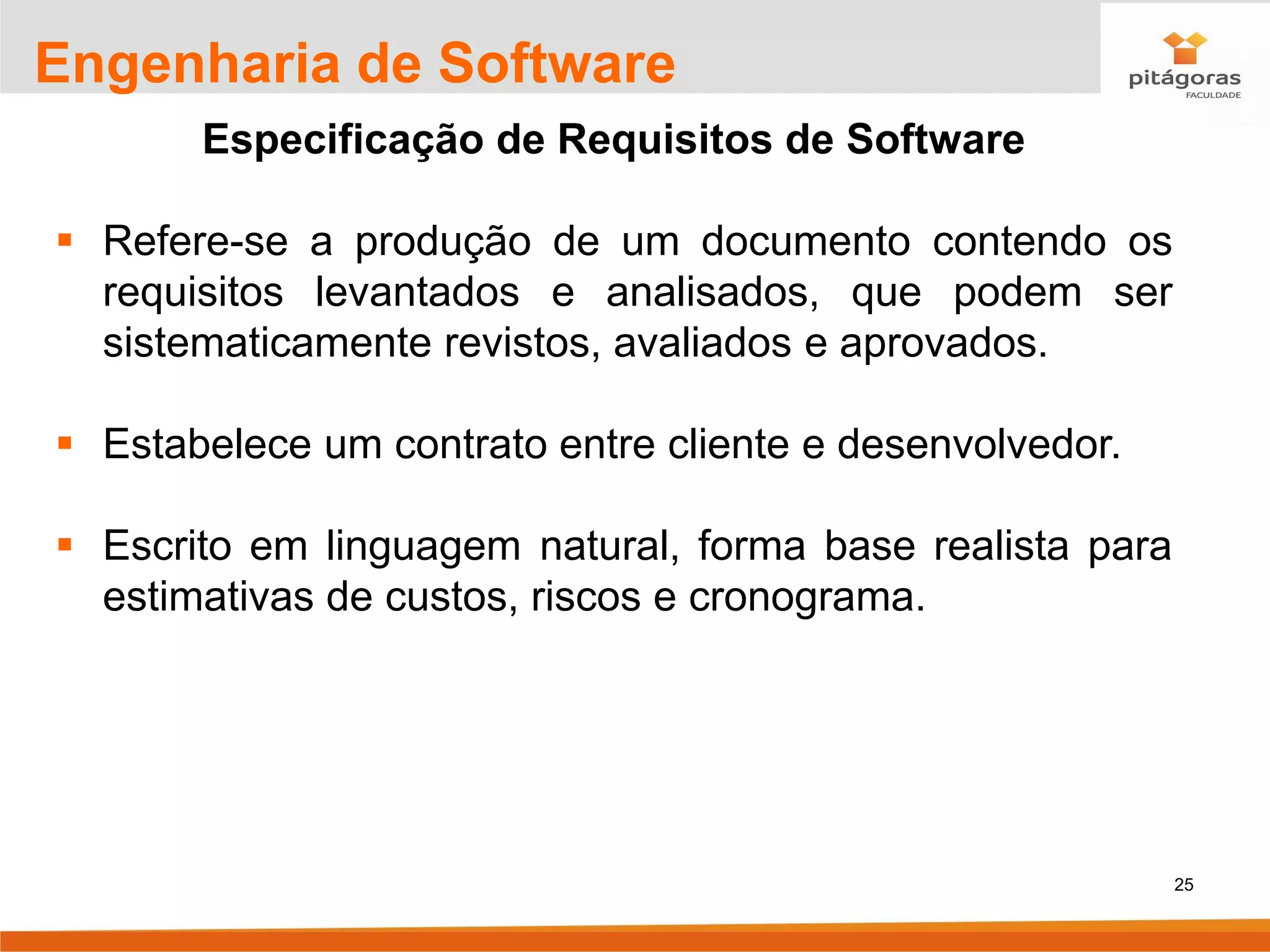25
Engenharia de Software
Especificação de Requisitos de Software
▪ Refere-se a produção de um documento contendo os
requisitos levantados e analisados, que podem ser
sistematicamente revistos, avaliados e aprovados.
▪ Estabelece um contrato entre cliente e desenvolvedor.
▪ Escrito em linguagem natural, forma base realista para
estimativas de custos, riscos e cronograma.
 