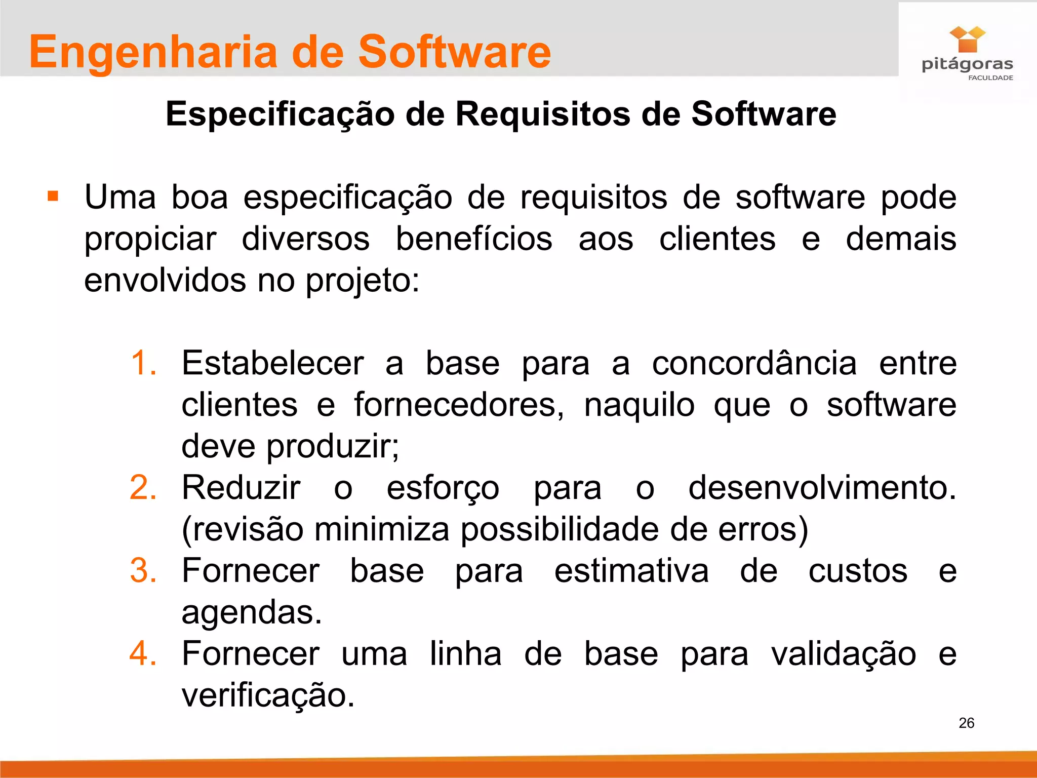 26
Engenharia de Software
Especificação de Requisitos de Software
▪ Uma boa especificação de requisitos de software pode
propiciar diversos benefícios aos clientes e demais
envolvidos no projeto:
1. Estabelecer a base para a concordância entre
clientes e fornecedores, naquilo que o software
deve produzir;
2. Reduzir o esforço para o desenvolvimento.
(revisão minimiza possibilidade de erros)
3. Fornecer base para estimativa de custos e
agendas.
4. Fornecer uma linha de base para validação e
verificação.
 