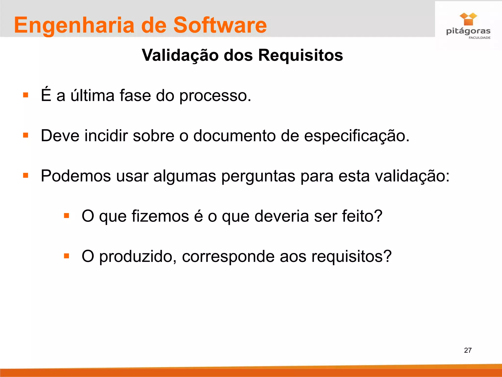 27
Engenharia de Software
Validação dos Requisitos
▪ É a última fase do processo.
▪ Deve incidir sobre o documento de especificação.
▪ Podemos usar algumas perguntas para esta validação:
▪ O que fizemos é o que deveria ser feito?
▪ O produzido, corresponde aos requisitos?
 