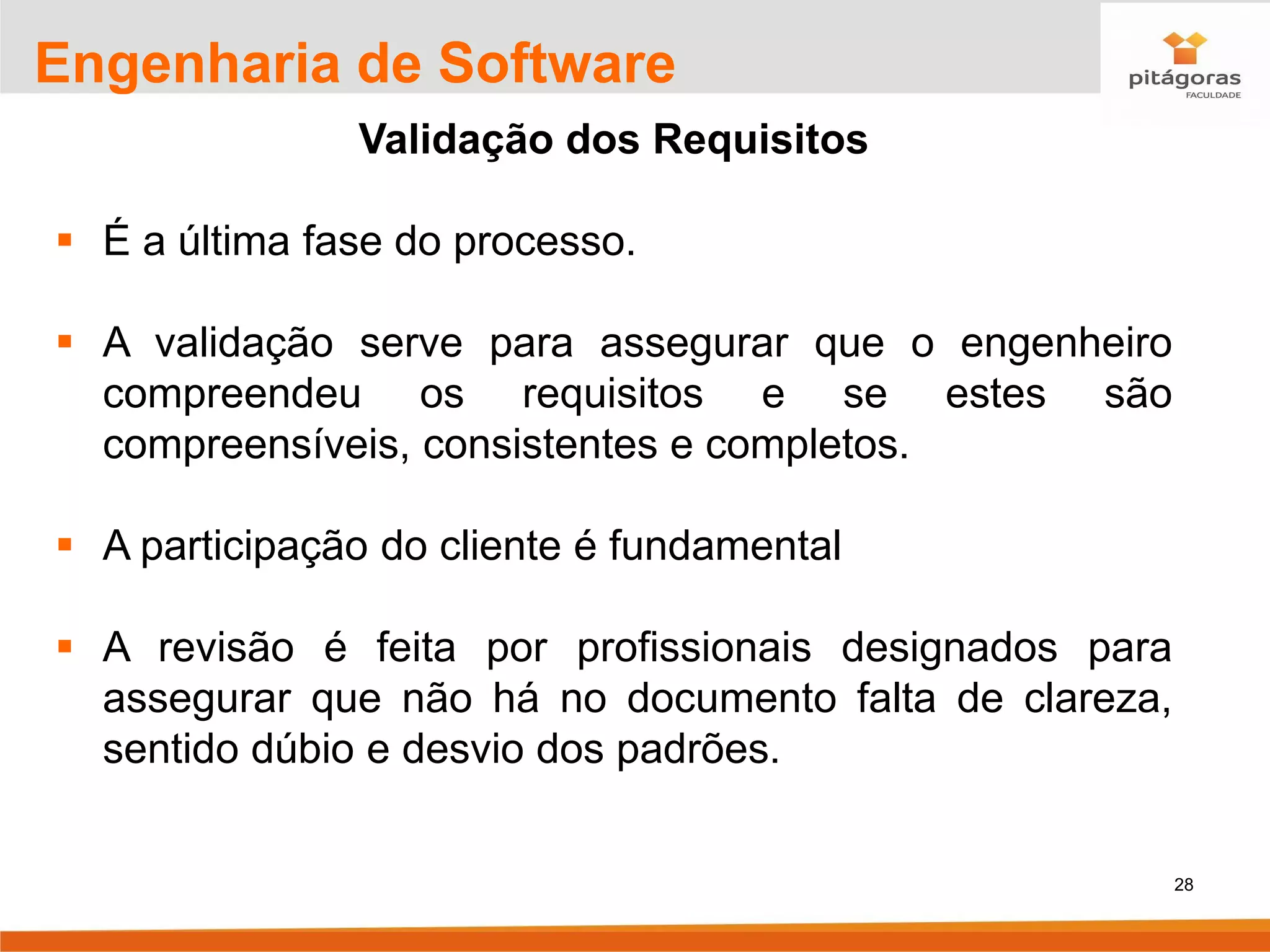 28
Engenharia de Software
Validação dos Requisitos
▪ É a última fase do processo.
▪ A validação serve para assegurar que o engenheiro
compreendeu os requisitos e se estes são
compreensíveis, consistentes e completos.
▪ A participação do cliente é fundamental
▪ A revisão é feita por profissionais designados para
assegurar que não há no documento falta de clareza,
sentido dúbio e desvio dos padrões.
 