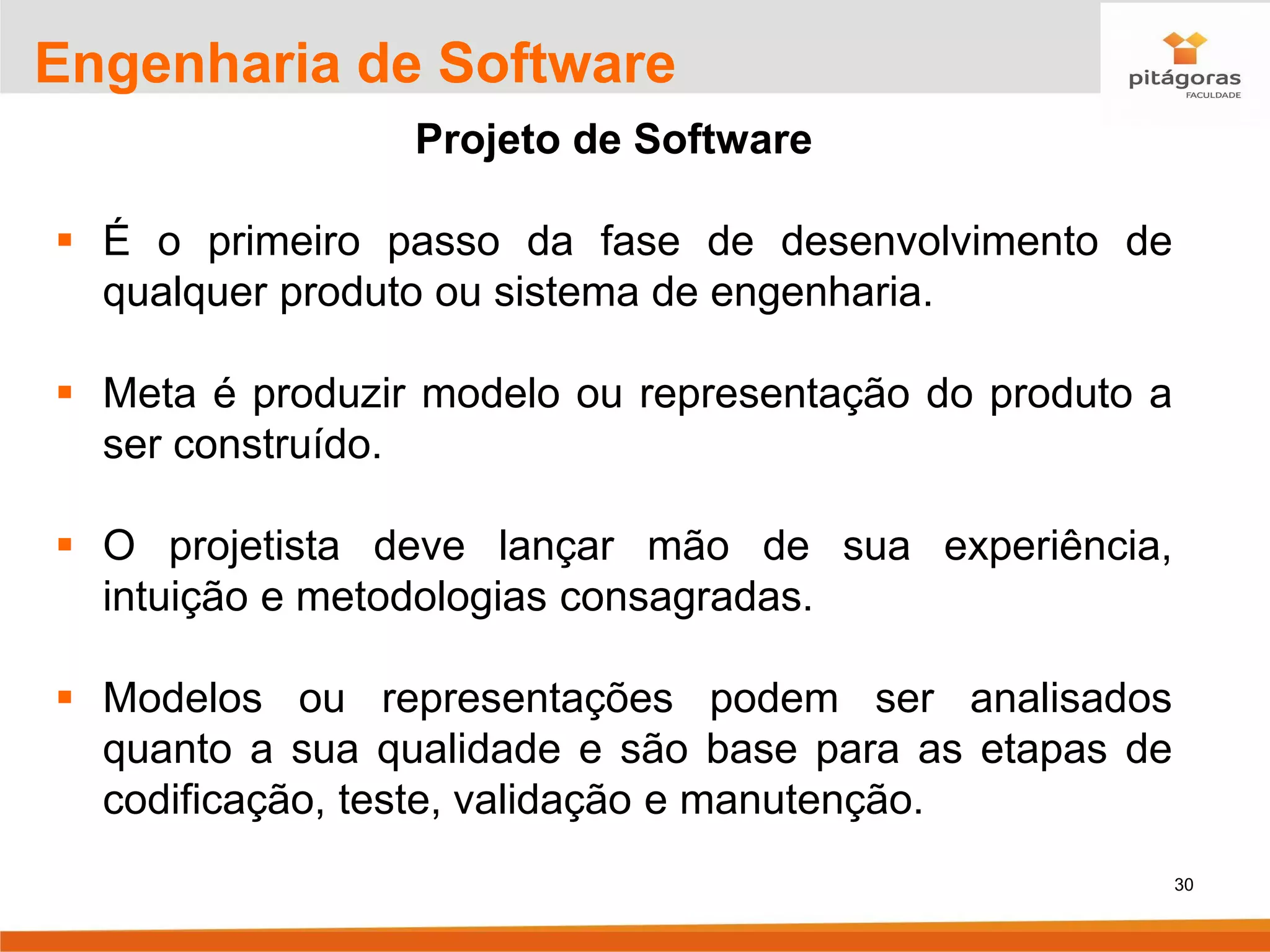 30
Engenharia de Software
Projeto de Software
▪ É o primeiro passo da fase de desenvolvimento de
qualquer produto ou sistema de engenharia.
▪ Meta é produzir modelo ou representação do produto a
ser construído.
▪ O projetista deve lançar mão de sua experiência,
intuição e metodologias consagradas.
▪ Modelos ou representações podem ser analisados
quanto a sua qualidade e são base para as etapas de
codificação, teste, validação e manutenção.
 
