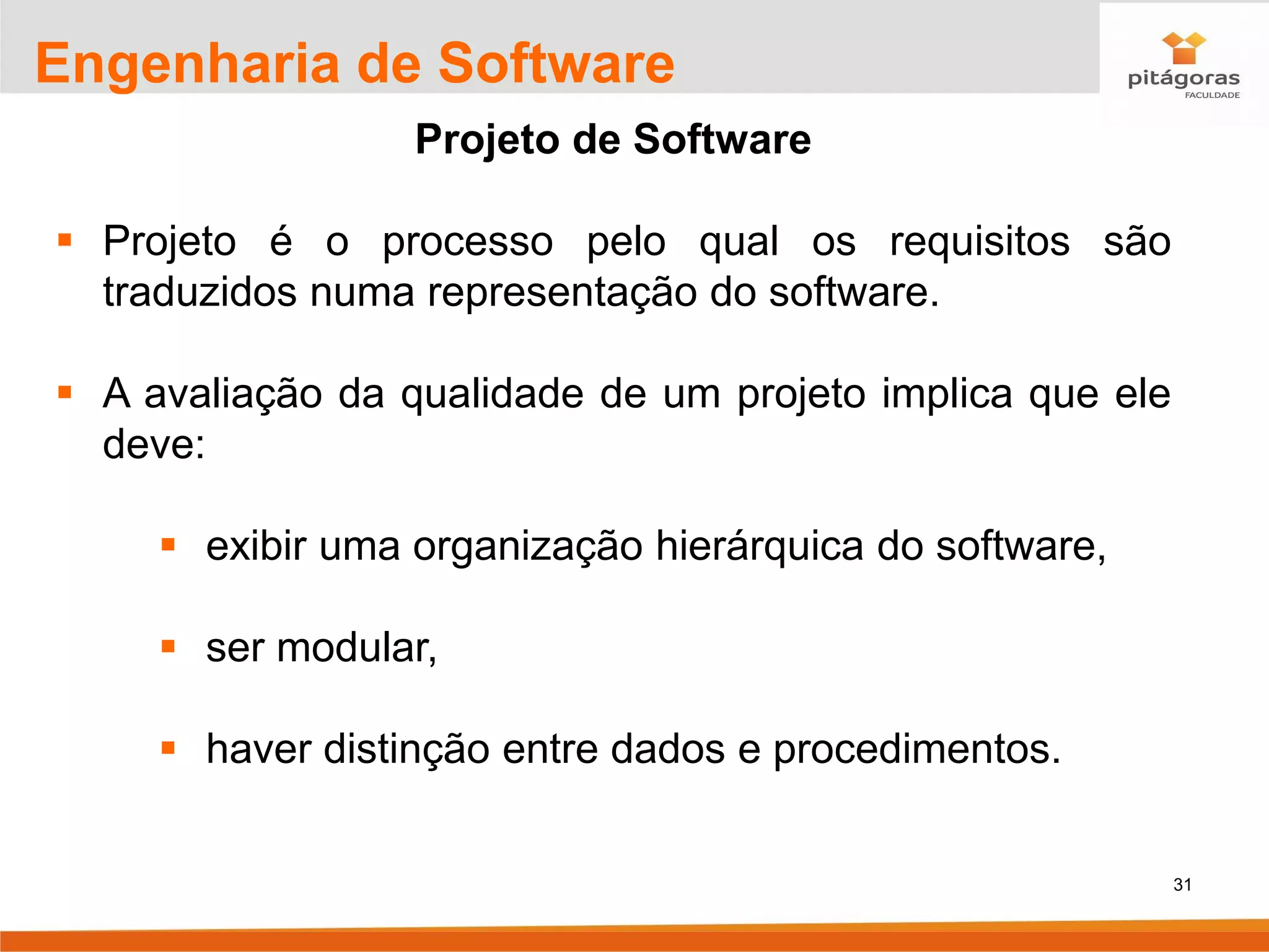31
Engenharia de Software
Projeto de Software
▪ Projeto é o processo pelo qual os requisitos são
traduzidos numa representação do software.
▪ A avaliação da qualidade de um projeto implica que ele
deve:
▪ exibir uma organização hierárquica do software,
▪ ser modular,
▪ haver distinção entre dados e procedimentos.
 