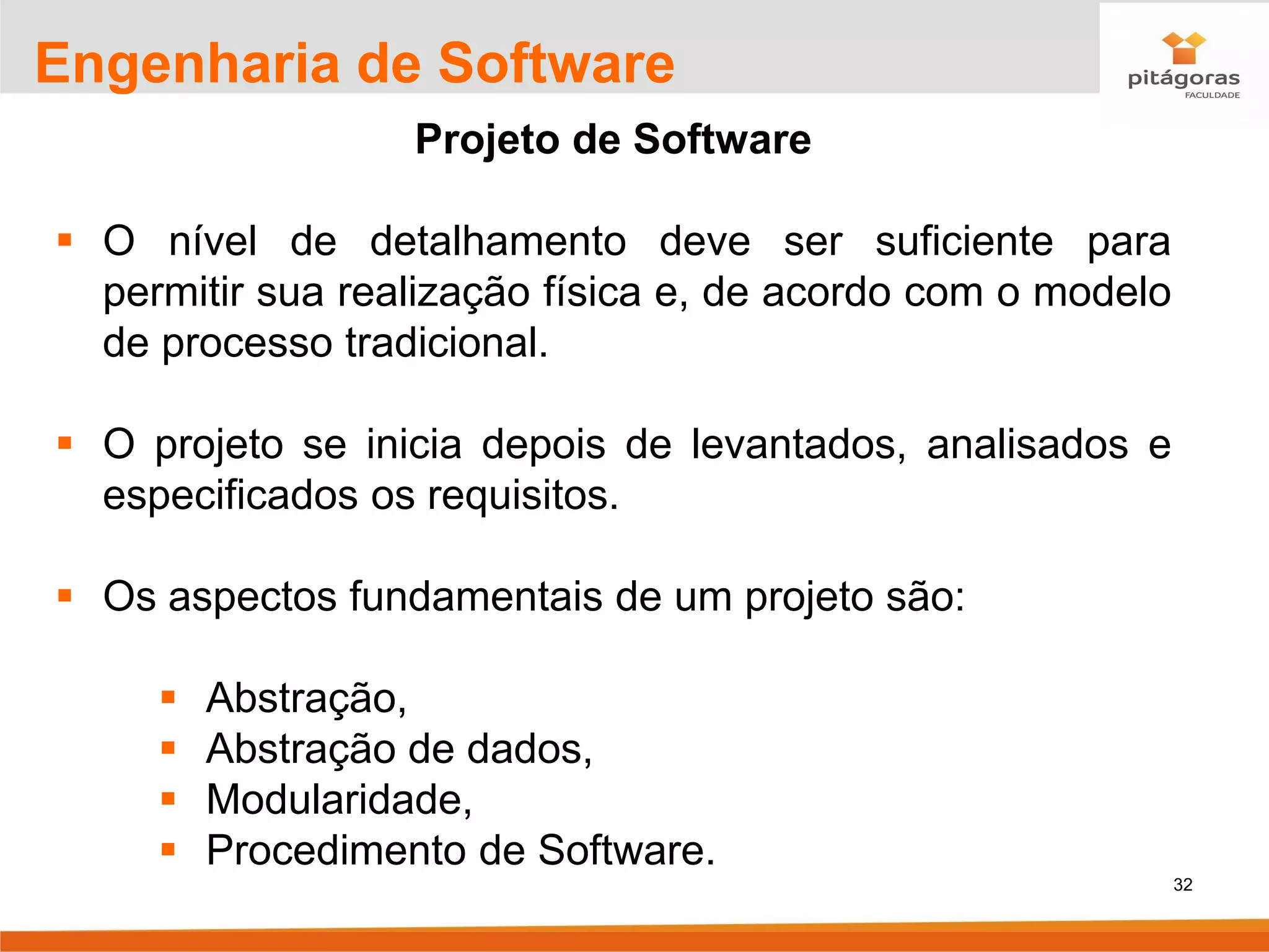 32
Engenharia de Software
Projeto de Software
▪ O nível de detalhamento deve ser suficiente para
permitir sua realização física e, de acordo com o modelo
de processo tradicional.
▪ O projeto se inicia depois de levantados, analisados e
especificados os requisitos.
▪ Os aspectos fundamentais de um projeto são:
▪ Abstração,
▪ Abstração de dados,
▪ Modularidade,
▪ Procedimento de Software.
 