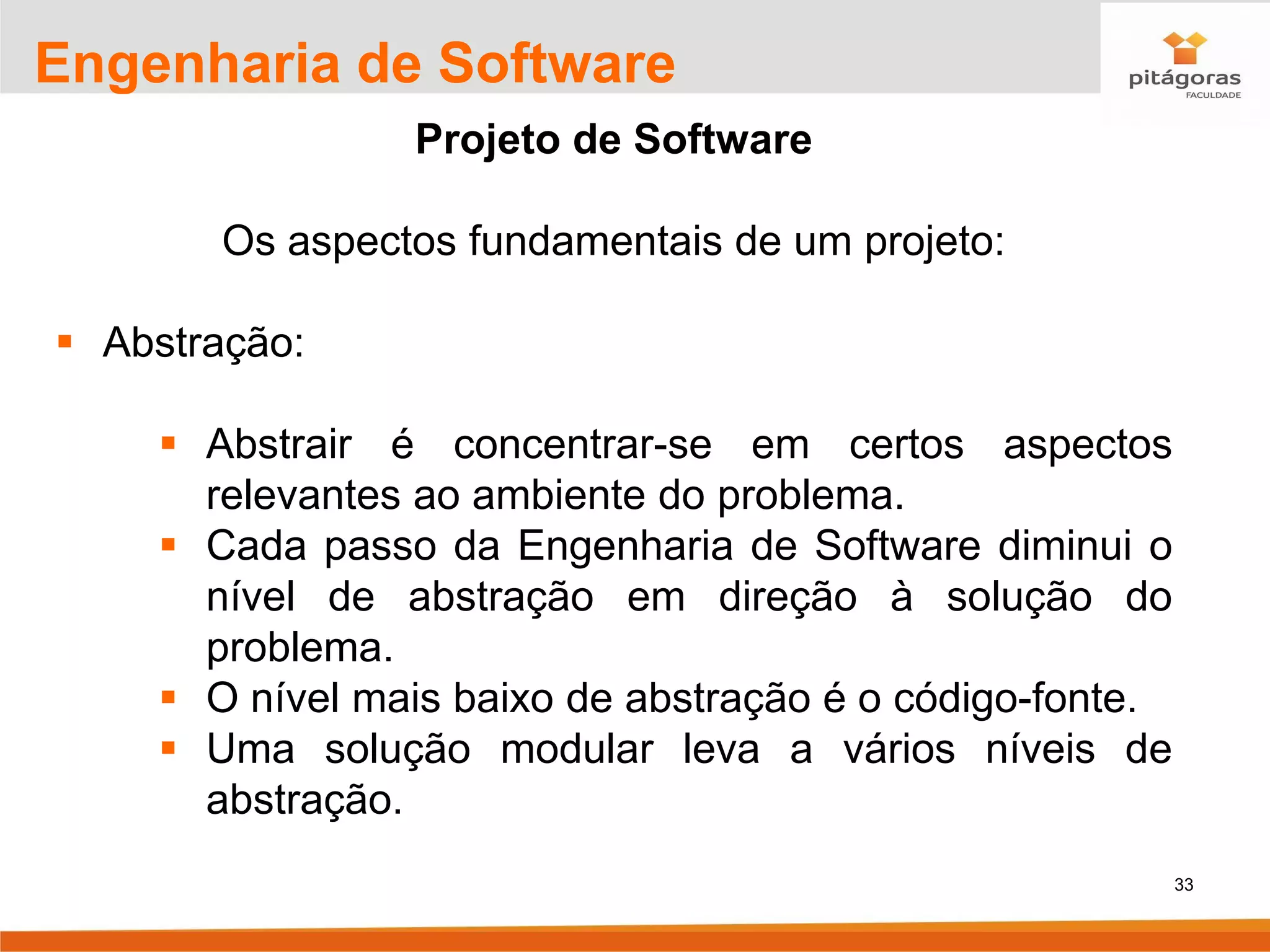 33
Engenharia de Software
Projeto de Software
Os aspectos fundamentais de um projeto:
▪ Abstração:
▪ Abstrair é concentrar-se em certos aspectos
relevantes ao ambiente do problema.
▪ Cada passo da Engenharia de Software diminui o
nível de abstração em direção à solução do
problema.
▪ O nível mais baixo de abstração é o código-fonte.
▪ Uma solução modular leva a vários níveis de
abstração.
 