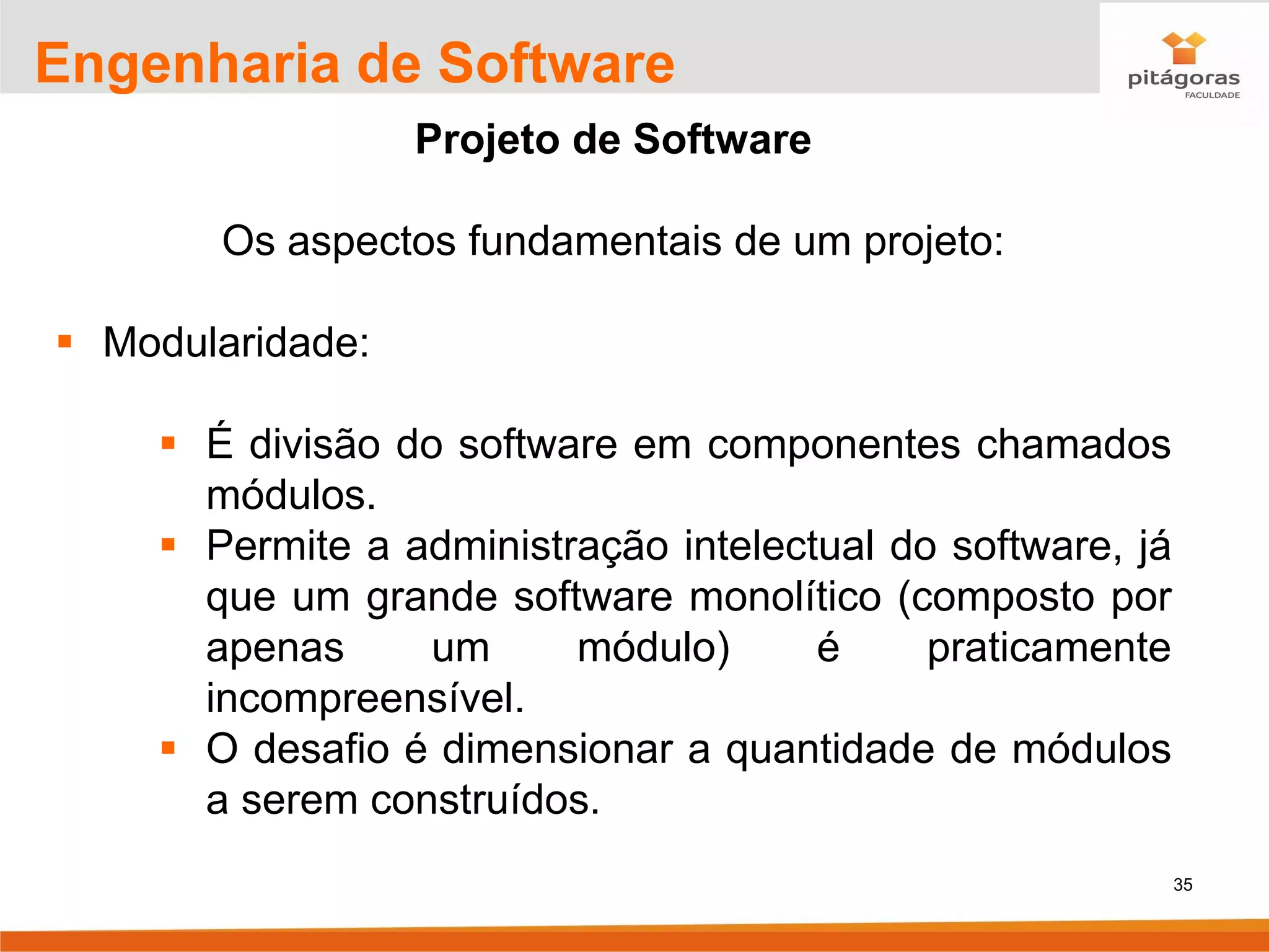 35
Engenharia de Software
Projeto de Software
Os aspectos fundamentais de um projeto:
▪ Modularidade:
▪ É divisão do software em componentes chamados
módulos.
▪ Permite a administração intelectual do software, já
que um grande software monolítico (composto por
apenas um módulo) é praticamente
incompreensível.
▪ O desafio é dimensionar a quantidade de módulos
a serem construídos.
 