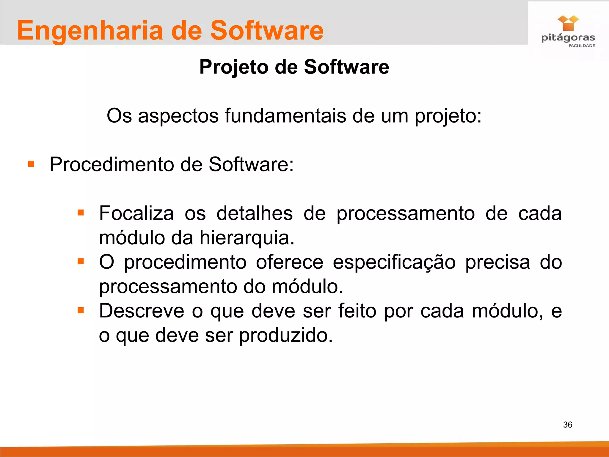 36
Engenharia de Software
Projeto de Software
Os aspectos fundamentais de um projeto:
▪ Procedimento de Software:
▪ Focaliza os detalhes de processamento de cada
módulo da hierarquia.
▪ O procedimento oferece especificação precisa do
processamento do módulo.
▪ Descreve o que deve ser feito por cada módulo, e
o que deve ser produzido.
 