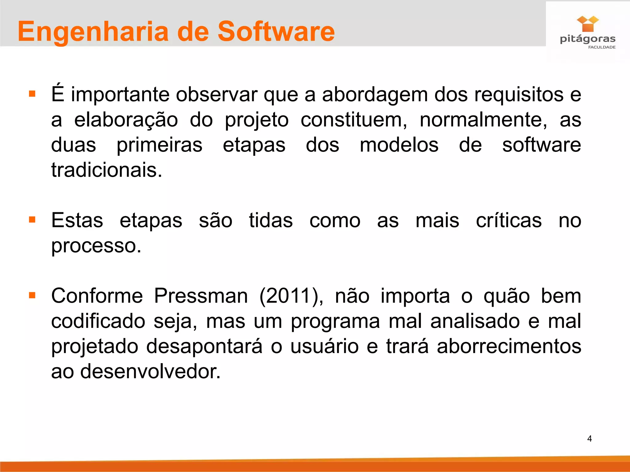 4
Engenharia de Software
▪ É importante observar que a abordagem dos requisitos e
a elaboração do projeto constituem, normalmente, as
duas primeiras etapas dos modelos de software
tradicionais.
▪ Estas etapas são tidas como as mais críticas no
processo.
▪ Conforme Pressman (2011), não importa o quão bem
codificado seja, mas um programa mal analisado e mal
projetado desapontará o usuário e trará aborrecimentos
ao desenvolvedor.
 