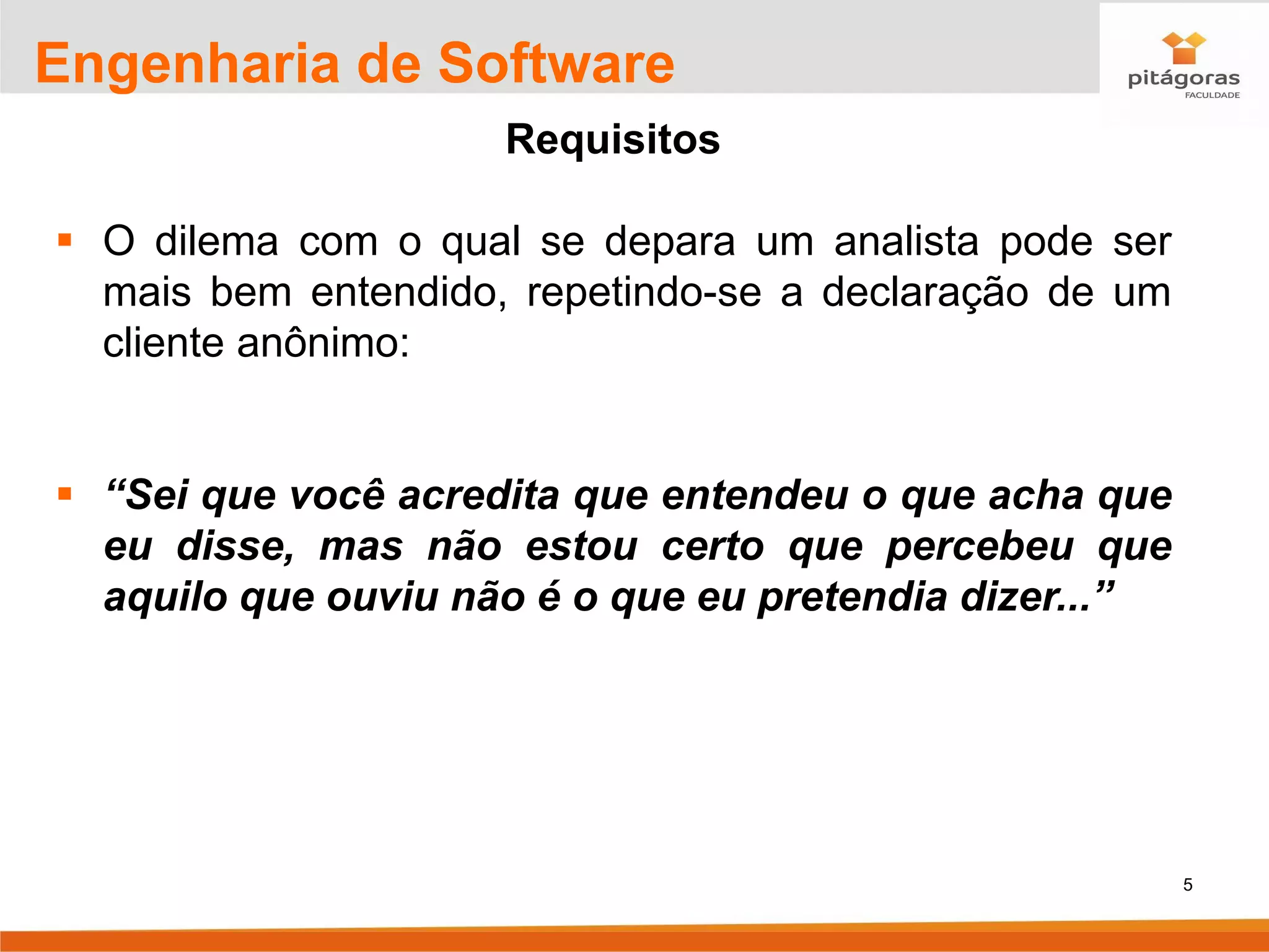 5
Engenharia de Software
Requisitos
▪ O dilema com o qual se depara um analista pode ser
mais bem entendido, repetindo-se a declaração de um
cliente anônimo:
▪ “Sei que você acredita que entendeu o que acha que
eu disse, mas não estou certo que percebeu que
aquilo que ouviu não é o que eu pretendia dizer...”
 