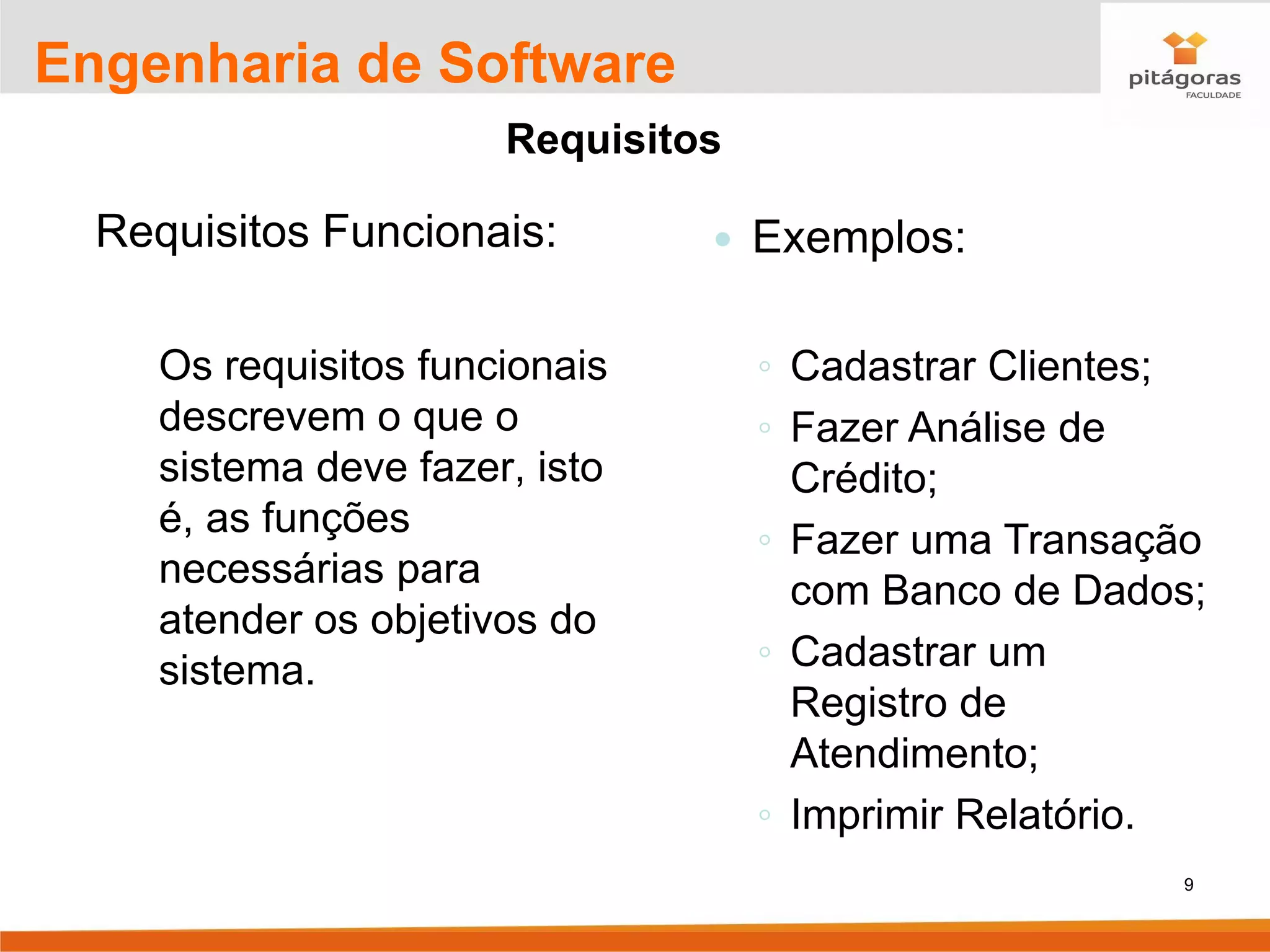 9
Engenharia de Software
Requisitos
Requisitos Funcionais:
Os requisitos funcionais
descrevem o que o
sistema deve fazer, isto
é, as funções
necessárias para
atender os objetivos do
sistema.
 Exemplos:
◦ Cadastrar Clientes;
◦ Fazer Análise de
Crédito;
◦ Fazer uma Transação
com Banco de Dados;
◦ Cadastrar um
Registro de
Atendimento;
◦ Imprimir Relatório.
 