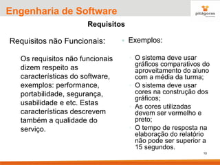 10
Engenharia de Software
Requisitos
Requisitos não Funcionais:
Os requisitos não funcionais
dizem respeito as
características do software,
exemplos: performance,
portabilidade, segurança,
usabilidade e etc. Estas
características descrevem
também a qualidade do
serviço.
 Exemplos:
◦ O sistema deve usar
gráficos comparativos do
aproveitamento do aluno
com a média da turma;
◦ O sistema deve usar
cores na construção dos
gráficos;
◦ As cores utilizadas
devem ser vermelho e
preto;
◦ O tempo de resposta na
elaboração do relatório
não pode ser superior a
15 segundos.
 