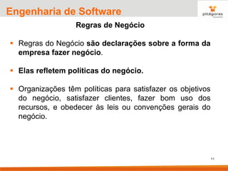 11
Engenharia de Software
Regras de Negócio
▪ Regras do Negócio são declarações sobre a forma da
empresa fazer negócio.
▪ Elas refletem políticas do negócio.
▪ Organizações têm políticas para satisfazer os objetivos
do negócio, satisfazer clientes, fazer bom uso dos
recursos, e obedecer às leis ou convenções gerais do
negócio.
 