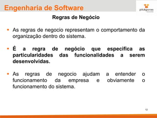 12
Engenharia de Software
Regras de Negócio
▪ As regras de negocio representam o comportamento da
organização dentro do sistema.
▪ É a regra de negócio que especifica as
particularidades das funcionalidades a serem
desenvolvidas.
▪ As regras de negocio ajudam a entender o
funcionamento da empresa e obviamente o
funcionamento do sistema.
 