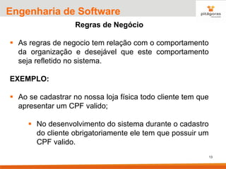 13
Engenharia de Software
Regras de Negócio
▪ As regras de negocio tem relação com o comportamento
da organização e desejável que este comportamento
seja refletido no sistema.
EXEMPLO:
▪ Ao se cadastrar no nossa loja física todo cliente tem que
apresentar um CPF valido;
▪ No desenvolvimento do sistema durante o cadastro
do cliente obrigatoriamente ele tem que possuir um
CPF valido.
 