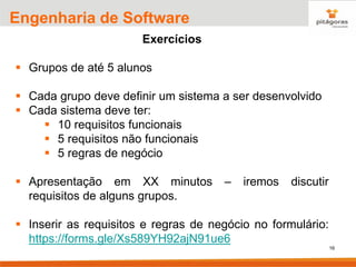 16
Engenharia de Software
Exercícios
▪ Grupos de até 5 alunos
▪ Cada grupo deve definir um sistema a ser desenvolvido
▪ Cada sistema deve ter:
▪ 10 requisitos funcionais
▪ 5 requisitos não funcionais
▪ 5 regras de negócio
▪ Apresentação em XX minutos – iremos discutir
requisitos de alguns grupos.
▪ Inserir as requisitos e regras de negócio no formulário:
https://forms.gle/Xs589YH92ajN91ue6
 