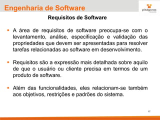 17
Engenharia de Software
Requisitos de Software
▪ A área de requisitos de software preocupa-se com o
levantamento, análise, especificação e validação das
propriedades que devem ser apresentadas para resolver
tarefas relacionadas ao software em desenvolvimento.
▪ Requisitos são a expressão mais detalhada sobre aquilo
de que o usuário ou cliente precisa em termos de um
produto de software.
▪ Além das funcionalidades, eles relacionam-se também
aos objetivos, restrições e padrões do sistema.
 