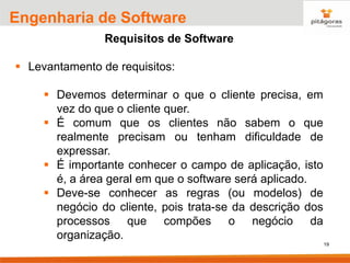 19
Engenharia de Software
Requisitos de Software
▪ Levantamento de requisitos:
▪ Devemos determinar o que o cliente precisa, em
vez do que o cliente quer.
▪ É comum que os clientes não sabem o que
realmente precisam ou tenham dificuldade de
expressar.
▪ É importante conhecer o campo de aplicação, isto
é, a área geral em que o software será aplicado.
▪ Deve-se conhecer as regras (ou modelos) de
negócio do cliente, pois trata-se da descrição dos
processos que compões o negócio da
organização.
 