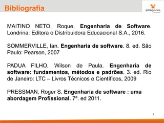 2
Bibliografia
MAITINO NETO, Roque. Engenharia de Software.
Londrina: Editora e Distribuidora Educacional S.A., 2016.
SOMMERVILLE, Ian. Engenharia de software. 8. ed. São
Paulo: Pearson, 2007
PADUA FILHO, Wilson de Paula. Engenharia de
software: fundamentos, métodos e padrões. 3. ed. Rio
de Janeiro: LTC – Livros Técnicos e Científicos, 2009
PRESSMAN, Roger S. Engenharia de software : uma
abordagem Profissional. 7ª. ed 2011.
 