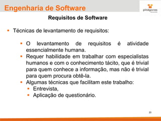 20
Engenharia de Software
Requisitos de Software
▪ Técnicas de levantamento de requisitos:
▪ O levantamento de requisitos é atividade
essencialmente humana.
▪ Requer habilidade em trabalhar com especialistas
humanos e com o conhecimento tácito, que é trivial
para quem conhece a informação, mas não é trivial
para quem procura obtê-la.
▪ Algumas técnicas que facilitam este trabalho:
▪ Entrevista,
▪ Aplicação de questionário.
 