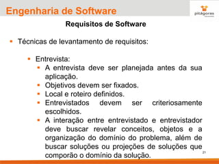 21
Engenharia de Software
Requisitos de Software
▪ Técnicas de levantamento de requisitos:
▪ Entrevista:
▪ A entrevista deve ser planejada antes da sua
aplicação.
▪ Objetivos devem ser fixados.
▪ Local e roteiro definidos.
▪ Entrevistados devem ser criteriosamente
escolhidos.
▪ A interação entre entrevistado e entrevistador
deve buscar revelar conceitos, objetos e a
organização do domínio do problema, além de
buscar soluções ou projeções de soluções que
comporão o domínio da solução.
 