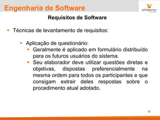 22
Engenharia de Software
Requisitos de Software
▪ Técnicas de levantamento de requisitos:
▪ Aplicação de questionário:
▪ Geralmente é aplicado em formulário distribuído
para os futuros usuários do sistema.
▪ Seu elaborador deve utilizar questões diretas e
objetivas, dispostas preferencialmente na
mesma ordem para todos os participantes e que
consigam extrair deles respostas sobre o
procedimento atual adotado.
 