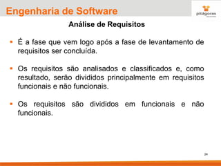 24
Engenharia de Software
Análise de Requisitos
▪ É a fase que vem logo após a fase de levantamento de
requisitos ser concluída.
▪ Os requisitos são analisados e classificados e, como
resultado, serão divididos principalmente em requisitos
funcionais e não funcionais.
▪ Os requisitos são divididos em funcionais e não
funcionais.
 