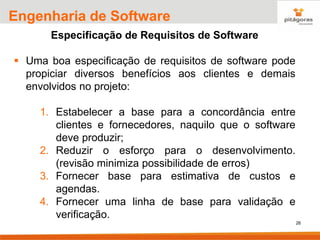 26
Engenharia de Software
Especificação de Requisitos de Software
▪ Uma boa especificação de requisitos de software pode
propiciar diversos benefícios aos clientes e demais
envolvidos no projeto:
1. Estabelecer a base para a concordância entre
clientes e fornecedores, naquilo que o software
deve produzir;
2. Reduzir o esforço para o desenvolvimento.
(revisão minimiza possibilidade de erros)
3. Fornecer base para estimativa de custos e
agendas.
4. Fornecer uma linha de base para validação e
verificação.
 