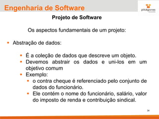 34
Engenharia de Software
Projeto de Software
Os aspectos fundamentais de um projeto:
▪ Abstração de dados:
▪ É a coleção de dados que descreve um objeto.
▪ Devemos abstrair os dados e uni-los em um
objetivo comum
▪ Exemplo:
▪ o contra cheque é referenciado pelo conjunto de
dados do funcionário.
▪ Ele contém o nome do funcionário, salário, valor
do imposto de renda e contribuição sindical.
 