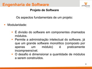35
Engenharia de Software
Projeto de Software
Os aspectos fundamentais de um projeto:
▪ Modularidade:
▪ É divisão do software em componentes chamados
módulos.
▪ Permite a administração intelectual do software, já
que um grande software monolítico (composto por
apenas um módulo) é praticamente
incompreensível.
▪ O desafio é dimensionar a quantidade de módulos
a serem construídos.
 