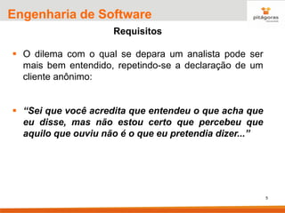 5
Engenharia de Software
Requisitos
▪ O dilema com o qual se depara um analista pode ser
mais bem entendido, repetindo-se a declaração de um
cliente anônimo:
▪ “Sei que você acredita que entendeu o que acha que
eu disse, mas não estou certo que percebeu que
aquilo que ouviu não é o que eu pretendia dizer...”
 