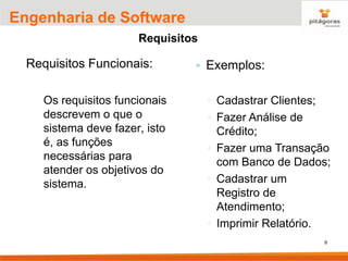 9
Engenharia de Software
Requisitos
Requisitos Funcionais:
Os requisitos funcionais
descrevem o que o
sistema deve fazer, isto
é, as funções
necessárias para
atender os objetivos do
sistema.
 Exemplos:
◦ Cadastrar Clientes;
◦ Fazer Análise de
Crédito;
◦ Fazer uma Transação
com Banco de Dados;
◦ Cadastrar um
Registro de
Atendimento;
◦ Imprimir Relatório.
 