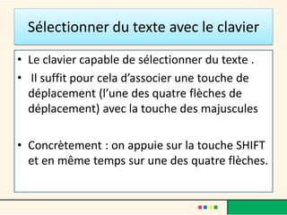 Sélectionner du texte avec le clavier
• Le clavier capable de sélectionner du texte .
• Il suffit pour cela d’associer une touche de
déplacement (l’une des quatre flèches de
déplacement) avec la touche des majuscules
• Concrètement : on appuie sur la touche SHIFT
et en même temps sur une des quatre flèches.
 
