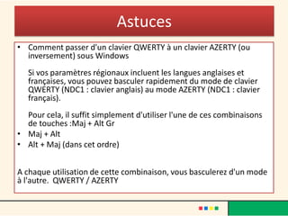 Astuces
• Comment passer d'un clavier QWERTY à un clavier AZERTY (ou
inversement) sous Windows
Si vos paramètres régionaux incluent les langues anglaises et
françaises, vous pouvez basculer rapidement du mode de clavier
QWERTY (NDC1 : clavier anglais) au mode AZERTY (NDC1 : clavier
français).
Pour cela, il suffit simplement d'utiliser l'une de ces combinaisons
de touches :Maj + Alt Gr
• Maj + Alt
• Alt + Maj (dans cet ordre)
A chaque utilisation de cette combinaison, vous basculerez d'un mode
à l'autre. QWERTY / AZERTY
 