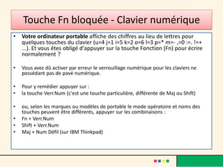 Touche Fn bloquée - Clavier numérique
• Votre ordinateur portable affiche des chiffres au lieu de lettres pour
quelques touches du clavier (u=4 j=1 i=5 k=2 o=6 l=3 p=* m=- ,=0 :=. !=+
...). Et vous êtes obligé d'appuyer sur la touche Fonction (Fn) pour écrire
normalement ?
• Vous avez dû activer par erreur le verrouillage numérique pour les claviers ne
possédant pas de pavé numérique.
• Pour y remédier appuyer sur :
• la touche Verr.Num (c'est une touche particulière, différente de Maj ou Shift)
• ou, selon les marques ou modèles de portable le mode opératoire et noms des
touches peuvent être différents, appuyer sur les combinaisons :
• Fn + Verr.Num
• Shift + Verr.Num
• Maj + Num Défil (sur IBM Thinkpad)
 
