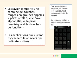 • Le clavier comporte une
centaine de touches
rangées en groupes appelés
« pavés » tels que le pavé
alphabétique, le pavé
numérique et les touches
de fonctions.
• Les explications qui suivent
concernent les claviers des
ordinateurs fixes.
Pour les ordinateurs
portables, les claviers
sont plus réduits et
comportent moins de
touches.
Sur certains modèles le
pavé numérique n’existe
pas.
 