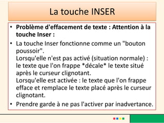La touche INSER
• Problème d'effacement de texte : Attention à la
touche Inser :
• La touche Inser fonctionne comme un "bouton
poussoir".
Lorsqu'elle n'est pas activé (situation normale) :
le texte que l'on frappe *décale* le texte situé
après le curseur clignotant.
Lorsqu'elle est activée : le texte que l'on frappe
efface et remplace le texte placé après le curseur
clignotant.
• Prendre garde à ne pas l'activer par inadvertance.
 