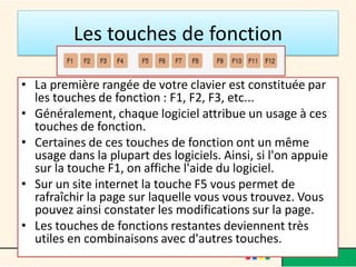 Les touches de fonction
• La première rangée de votre clavier est constituée par
les touches de fonction : F1, F2, F3, etc...
• Généralement, chaque logiciel attribue un usage à ces
touches de fonction.
• Certaines de ces touches de fonction ont un même
usage dans la plupart des logiciels. Ainsi, si l'on appuie
sur la touche F1, on affiche l'aide du logiciel.
• Sur un site internet la touche F5 vous permet de
rafraîchir la page sur laquelle vous vous trouvez. Vous
pouvez ainsi constater les modifications sur la page.
• Les touches de fonctions restantes deviennent très
utiles en combinaisons avec d'autres touches.
 