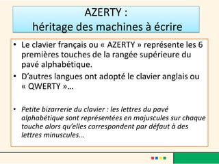 AZERTY :
héritage des machines à écrire
• Le clavier français ou « AZERTY » représente les 6
premières touches de la rangée supérieure du
pavé alphabétique.
• D’autres langues ont adopté le clavier anglais ou
« QWERTY »…
• Petite bizarrerie du clavier : les lettres du pavé
alphabétique sont représentées en majuscules sur chaque
touche alors qu’elles correspondent par défaut à des
lettres minuscules…
 