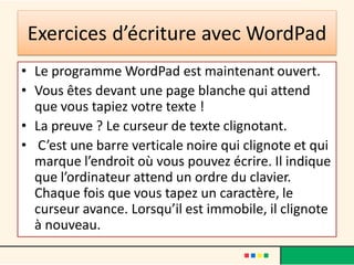 Exercices d’écriture avec WordPad
• Le programme WordPad est maintenant ouvert.
• Vous êtes devant une page blanche qui attend
que vous tapiez votre texte !
• La preuve ? Le curseur de texte clignotant.
• C’est une barre verticale noire qui clignote et qui
marque l’endroit où vous pouvez écrire. Il indique
que l’ordinateur attend un ordre du clavier.
Chaque fois que vous tapez un caractère, le
curseur avance. Lorsqu’il est immobile, il clignote
à nouveau.
 