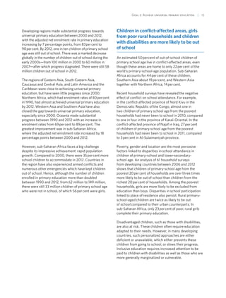 Goal 2: Achieve universal primary education  | 17
Developing regions made substantial progress towards
universal primary education between 2000 and 2012,
with the adjusted net enrolment rate in primary education
increasing by 7 percentage points, from 83 per cent to
90 per cent. By 2012, one in ten children of primary school
age was still out of school. There was a marked decrease
globally in the number of children out of school during the
early 2000s—from 100 million in 2000 to 60 million in
2007—after which progress stagnated. There were still 58
million children out of school in 2012.
The regions of Eastern Asia, South-Eastern Asia,
Caucasus and Central Asia, and Latin America and the
Caribbean were close to achieving universal primary
education, but have seen little progress since 2000.
Northern Africa, which had enrolment rates of 80 per cent
in 1990, had almost achieved universal primary education
by 2012. Western Asia and Southern Asia have also
closed the gap towards universal primary education,
especially since 2000. Oceania made substantial
progress between 1990 and 2012 with an increase in
enrolment rates from 69 per cent to 89 per cent. The
greatest improvement was in sub-Saharan Africa,
where the adjusted net enrolment rate increased by 18
percentage points between 2000 and 2012.
However, sub-Saharan Africa faces a big challenge
despite its impressive achievement: rapid population
growth. Compared to 2000, there were 35 per cent more
school children to accommodate in 2012. Countries in
the region have also experienced armed conflicts and
numerous other emergencies which have kept children
out of school. Hence, although the number of children
enrolled in primary education more than doubled
between 1990 and 2012, from 62 million to 149 million,
there were still 33 million children of primary school age
who were not in school, of which 56 per cent were girls.
Children in conflict-affected areas, girls
from poor rural households and children
with disabilities are more likely to be out
of school
An estimated 50 per cent of out-of-school children of
primary school age live in conflict-affected areas, even
though these areas are home to only 22 per cent of the
world’s primary-school-age population. Sub-Saharan
Africa accounts for 44 per cent of these children,
Southern Asia about 19 per cent, and Western Asia
together with Northern Africa, 14 per cent.
Recent household surveys have revealed the negative
effect of conflict on school attendance. For example,
in the conflict-affected province of Nord Kivu in the
Democratic Republic of the Congo, almost one in
two children of primary school age from the poorest
households had never been to school in 2010, compared
to one in four in the province of Kasaï-Oriental. In the
conflict-affected province of Najaf in Iraq, 27 per cent
of children of primary school age from the poorest
households had never been to school in 2011, compared
to 3 per cent in Al-Sulaimaniyah province.
Poverty, gender and location are the most pervasive
factors linked to disparities in school attendance in
children of primary-school and lower-secondary-
school age. An analysis of 61 household surveys
from developing countries between 2006 and 2012
shows that children of primary-school age from the
poorest 20 per cent of households are over three times
more likely to be out of school than children from the
richest 20 per cent of households. Among the poorest
households, girls are more likely to be excluded from
education than boys. Disparities in school participation
linked to place of residence also persist. Rural primary-
school-aged children are twice as likely to be out
of school compared to their urban counterparts. In
sub-Saharan Africa, only 23 per cent of poor, rural girls
complete their primary education.
Disadvantaged children, such as those with disabilities,
are also at risk. These children often require education
adapted to their needs. However, in many developing
countries, such personalized approaches are either
deficient or unavailable, which either prevents these
children from going to school, or slows their progress.
Inclusive education requires increased attention to be
paid to children with disabilities as well as those who are
more generally marginalized or vulnerable.
 