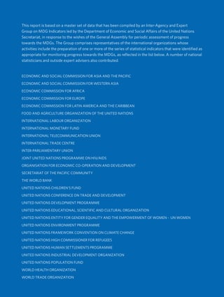 Cover Inside
This report is based on a master set of data that has been compiled by an Inter-Agency and Expert
Group on MDG Indicators led by the Department of Economic and Social Affairs of the United Nations
Secretariat, in response to the wishes of the General Assembly for periodic assessment of progress
towards the MDGs. The Group comprises representatives of the international organizations whose
activities include the preparation of one or more of the series of statistical indicators that were identified as
appropriate for monitoring progress towards the MDGs, as reflected in the list below. A number of national
statisticians and outside expert advisers also contributed.
ECONOMIC AND SOCIAL COMMISSION FOR ASIA AND THE PACIFIC
ECONOMIC AND SOCIAL COMMISSION FOR WESTERN ASIA
ECONOMIC COMMISSION FOR AFRICA
ECONOMIC COMMISSION FOR EUROPE
ECONOMIC COMMISSION FOR LATIN AMERICA AND THE CARIBBEAN
FOOD AND AGRICULTURE ORGANIZATION OF THE UNITED NATIONS
INTERNATIONAL LABOUR ORGANIZATION
INTERNATIONAL MONETARY FUND
INTERNATIONAL TELECOMMUNICATION UNION
INTERNATIONAL TRADE CENTRE
INTER-PARLIAMENTARY UNION
JOINT UNITED NATIONS PROGRAMME ON HIV/AIDS
ORGANISATION FOR ECONOMIC CO-OPERATION AND DEVELOPMENT
SECRETARIAT OF THE PACIFIC COMMUNITY
THE WORLD BANK
UNITED NATIONS CHILDREN’S FUND
UNITED NATIONS CONFERENCE ON TRADE AND DEVELOPMENT
UNITED NATIONS DEVELOPMENT PROGRAMME
UNITED NATIONS EDUCATIONAL, SCIENTIFIC AND CULTURAL ORGANIZATION
UNITED NATIONS ENTITY FOR GENDER EQUALITY AND THE EMPOWERMENT OF WOMEN - UN WOMEN
UNITED NATIONS ENVIRONMENT PROGRAMME
UNITED NATIONS FRAMEWORK CONVENTION ON CLIMATE CHANGE
UNITED NATIONS HIGH COMMISSIONER FOR REFUGEES
UNITED NATIONS HUMAN SETTLEMENTS PROGRAMME
UNITED NATIONS INDUSTRIAL DEVELOPMENT ORGANIZATION
UNITED NATIONS POPULATION FUND
WORLD HEALTH ORGANIZATION
WORLD TRADE ORGANIZATION
 