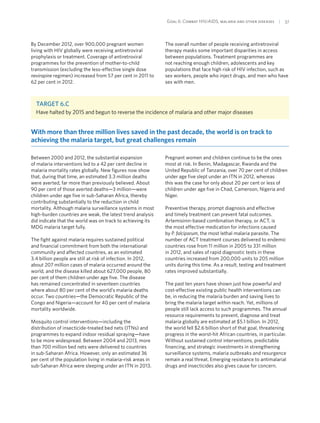 Goal 6: Combat HIV/AIDS, malaria and other diseases  | 37
By December 2012, over 900,000 pregnant women
living with HIV globally were receiving antiretroviral
prophylaxis or treatment. Coverage of antiretroviral
programmes for the prevention of mother-to-child
transmission (excluding the less-effective single dose
nevirapine regimen) increased from 57 per cent in 2011 to
62 per cent in 2012.
The overall number of people receiving antiretroviral
therapy masks some important disparities in access
between populations. Treatment programmes are
not reaching enough children, adolescents and key
populations that face high risk of HIV infection, such as
sex workers, people who inject drugs, and men who have
sex with men.
Target 6.C
Have halted by 2015 and begun to reverse the incidence of malaria and other major diseases
With more than three million lives saved in the past decade, the world is on track to
achieving the malaria target, but great challenges remain
Between 2000 and 2012, the substantial expansion
of malaria interventions led to a 42 per cent decline in
malaria mortality rates globally. New figures now show
that, during that time, an estimated 3.3 million deaths
were averted, far more than previously believed. About
90 per cent of those averted deaths—3 million—were
children under age five in sub-Saharan Africa, thereby
contributing substantially to the reduction in child
mortality. Although malaria surveillance systems in most
high-burden countries are weak, the latest trend analysis
did indicate that the world was on track to achieving its
MDG malaria target fully.
The fight against malaria requires sustained political
and financial commitment from both the international
community and affected countries, as an estimated
3.4 billion people are still at risk of infection. In 2012,
about 207 million cases of malaria occurred around the
world, and the disease killed about 627,000 people, 80
per cent of them children under age five. The disease
has remained concentrated in seventeen countries
where about 80 per cent of the world’s malaria deaths
occur. Two countries—the Democratic Republic of the
Congo and Nigeria—account for 40 per cent of malaria
mortality worldwide.
Mosquito control interventions—including the
distribution of insecticide-treated bed nets (ITNs) and
programmes to expand indoor residual spraying—have
to be more widespread. Between 2004 and 2013, more
than 700 million bed nets were delivered to countries
in sub-Saharan Africa. However, only an estimated 36
per cent of the population living in malaria-risk areas in
sub-Saharan Africa were sleeping under an ITN in 2013.
Pregnant women and children continue to be the ones
most at risk. In Benin, Madagascar, Rwanda and the
United Republic of Tanzania, over 70 per cent of children
under age five slept under an ITN in 2012, whereas
this was the case for only about 20 per cent or less of
children under age five in Chad, Cameroon, Nigeria and
Niger.
Preventive therapy, prompt diagnosis and effective
and timely treatment can prevent fatal outcomes.
Artemisinin-based combination therapy, or ACT, is
the most effective medication for infections caused
by P. falciparum, the most lethal malaria parasite. The
number of ACT treatment courses delivered to endemic
countries rose from 11 million in 2005 to 331 million
in 2012, and sales of rapid diagnostic tests in these
countries increased from 200,000 units to 205 million
units during this time. As a result, testing and treatment
rates improved substantially.
The past ten years have shown just how powerful and
cost-effective existing public health interventions can
be, in reducing the malaria burden and saving lives to
bring the malaria target within reach. Yet, millions of
people still lack access to such programmes. The annual
resource requirements to prevent, diagnose and treat
malaria globally are estimated at $5.1 billion. In 2012,
the world fell $2.6 billion short of that goal, threatening
progress in the worst-hit African countries, in particular.
Without sustained control interventions, predictable
financing, and strategic investments in strengthening
surveillance systems, malaria outbreaks and resurgence
remain a real threat. Emerging resistance to antimalarial
drugs and insecticides also gives cause for concern.
 
