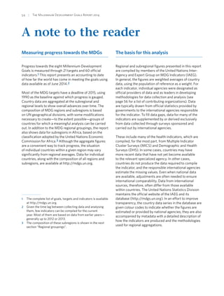 54  |  The Millennium Development Goals Report 2014
A note to the reader
Measuring progress towards the MDGs
Progress towards the eight Millennium Development
Goals is measured through 21 targets and 60 official
indicators.1 This report presents an accounting to date
of how far the world has come in meeting the goals using
data available as of June 2014.2
Most of the MDG targets have a deadline of 2015, using
1990 as the baseline against which progress is gauged.
Country data are aggregated at the subregional and
regional levels to show overall advances over time. The
composition of MDG regions and subregions is based
on UN geographical divisions, with some modifications
necessary to create—to the extent possible—groups of
countries for which a meaningful analysis can be carried
out. In addition to the MDG regional groupings, the report
also shows data for subregions in Africa, based on the
classification adopted by the United Nations Economic
Commission for Africa.3 Although the aggregate figures
are a convenient way to track progress, the situation
of individual countries within a given region may vary
significantly from regional averages. Data for individual
countries, along with the composition of all regions and
subregions, are available at http://mdgs.un.org.
1	 The complete list of goals, targets and indicators is available
at http://mdgs.un.org.
2	 Given the time lag between collecting data and analysing
them, few indicators can be compiled for the current
year. Most of them are based on data from earlier years—
generally up to 2012 or 2013.
3	 The composition of these subregions is shown in the next
section “Regional groupings”.
The basis for this analysis
Regional and subregional figures presented in this report
are compiled by members of the United Nations Inter-
Agency and Expert Group on MDG Indicators (IAEG).
In general, the figures are weighted averages of country
data, using the population of reference as a weight. For
each indicator, individual agencies were designated as
official providers of data and as leaders in developing
methodologies for data collection and analysis (see
page 56 for a list of contributing organizations). Data
are typically drawn from official statistics provided by
governments to the international agencies responsible
for the indicator. To fill data gaps, data for many of the
indicators are supplemented by or derived exclusively
from data collected through surveys sponsored and
carried out by international agencies.
These include many of the health indicators, which are
compiled, for the most part, from Multiple Indicator
Cluster Surveys (MICS) and Demographic and Health
Surveys (DHS). In some cases, countries may have
more recent data that have not yet become available
to the relevant specialized agency. In other cases,
countries do not produce the data required to compile
the indicator, and the responsible international agencies
estimate the missing values. Even when national data
are available, adjustments are often needed to ensure
international comparability. Data from international
sources, therefore, often differ from those available
within countries. The United Nations Statistics Division
maintains the official website of the IAEG and its
database (http://mdgs.un.org). In an effort to improve
transparency, the country data series in the database are
given colour codes to indicate whether the figures are
estimated or provided by national agencies; they are also
accompanied by metadata with a detailed description of
how the indicators are produced and the methodologies
used for regional aggregations.
 