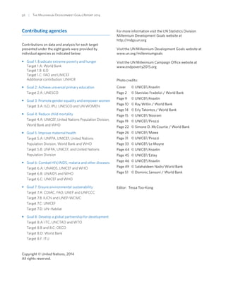 56  |  The Millennium Development Goals Report 2014
Contributing agencies
Contributions on data and analysis for each target
presented under the eight goals were provided by
individual agencies as indicated below:
•• Goal 1: Eradicate extreme poverty and hunger
Target 1.A: World Bank
Target 1.B: ILO
Target 1.C: FAO and UNICEF
Additional contribution: UNHCR
•• Goal 2: Achieve universal primary education
Target 2.A: UNESCO
•• Goal 3: Promote gender equality and empower women
Target 3.A: ILO, IPU, UNESCO and UN WOMEN
•• Goal 4: Reduce child mortality
Target 4.A: UNICEF, United Nations Population Division,
World Bank and WHO
•• Goal 5: Improve maternal health
Target 5.A: UNFPA, UNICEF, United Nations
Population Division, World Bank and WHO
Target 5.B: UNFPA, UNICEF, and United Nations
Population Division
•• Goal 6: Combat HIV/AIDS, malaria and other diseases
Target 6.A: UNAIDS, UNICEF and WHO
Target 6.B: UNAIDS and WHO
Target 6.C: UNICEF and WHO
•• Goal 7: Ensure environmental sustainability
Target 7.A: CDIAC, FAO, UNEP and UNFCCC
Target 7.B: IUCN and UNEP-WCMC
Target 7.C: UNICEF
Target 7.D: UN-Habitat
•• Goal 8: Develop a global partnership for development
Target 8.A: ITC, UNCTAD and WTO
Target 8.B and 8.C: OECD
Target 8.D: World Bank
Target 8.F: ITU
Copyright © United Nations, 2014
All rights reserved.
For more information visit the UN Statistics Division
Millennium Development Goals website at
http://mdgs.un.org
Visit the UN Millennium Development Goals website at
www.un.org/millenniumgoals
Visit the UN Millennium Campaign Office website at
www.endpoverty2015.org
Photo credits:
Cover	 © UNICEF/Asselin
Page 2	 © Stanislas Fradelizi / World Bank
Page 9	 © UNICEF/Asselin
Page 10	 © Ray Witlin / World Bank
Page 14	 © Erly Tatontos / World Bank
Page 15	 © UNICEF/Noorani
Page 19	 © UNICEF/Pirozzi
Page 22	 © Simone D. McCourtie / World Bank
Page 26	 © UNICEF/Mawa
Page 31	 © UNICEF/Pirozzi
Page 33	 © UNICEF/Le Moyne
Page 44	 © UNICEF/Asselin
Page 45	 © UNICEF/Estey
Page 46	 © UNICEF/Asselin
Page 49	 © Salahaldeen Nadir/World Bank
Page 51	 © Dominic Sansoni / World Bank
Editor:  Tessa Too-Kong
 