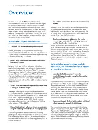 4  |  The Millennium Development Goals Report 2014
Overview
Fourteen years ago, the Millennium Declaration
articulated a bold vision and established concrete targets
for improving the existence of many and for saving the
lives of those threatened by disease and hunger. There
has been important progress across all goals, with some
targets already having been met well ahead of the 2015
deadline. All stakeholders will have to intensify and focus
their efforts on the areas where advancement has been
too slow and has not reached all.
Several MDG targets have been met
•• The world has reduced extreme poverty by half
In 1990, almost half of the population in developing
regions lived on less than $1.25 a day. This rate dropped to
22 per cent by 2010, reducing the number of people living
in extreme poverty by 700 million.
•• Efforts in the fight against malaria and tuberculosis
have shown results
Between 2000 and 2012, an estimated 3.3 million
deaths from malaria were averted due to the substantial
expansion of malaria interventions. About 90 per cent
of those averted deaths—3 million—were children under
the age of five living in sub-Saharan Africa. The intensive
efforts to fight tuberculosis have saved an estimated
22 million lives worldwide since 1995. If the trends
continue, the world will reach the MDG targets on malaria
and tuberculosis.
•• Access to an improved drinking water source became
a reality for 2.3 billion people
The target of halving the proportion of people without
access to an improved drinking water source was achieved
in 2010, five years ahead of schedule. In 2012, 89 per cent
of the world’s population had access to an improved
source, up from 76 per cent in 1990. Over 2.3 billion
people gained access to an improved source of drinking
water between 1990 and 2012.
•• Disparities in primary school enrolment between boys
and girls are being eliminated in all developing regions
Substantial gains have been made towards reaching
gender parity in school enrolment at all levels of education
in all developing regions. By 2012, all developing regions
have achieved, or were close to achieving, gender parity in
primary education.
•• The political participation of women has continued to
increase
In January 2014, 46 countries boasted having more than
30 per cent female members of parliament in at least
one chamber. More women are now holding some of the
so-called “hard” ministerial portfolios—such as Defence,
Foreign Affairs and the Environment.
•• Development assistance rebounded, the trading
system stayed favourable for developing countries
and their debt burden remained low
Official development assistance stood at $134.8 billion in
2013, the highest level ever recorded, after two years of
declining volumes. However, aid is shifting away from the
poorest countries. 80 per cent of imports from developing
countries entered developed countries duty-free and
tariffs remained at an all-time low. The debt burden of
developing countries remained stable at about 3 per cent
of export revenue.
Substantial progress has been made in
most areas, but much more effort is needed
to reach the set targets
•• Major trends that threaten environmental
sustainability continue, but examples of successful
global action exist
Global emissions of carbon dioxide (CO2) continued their
upward trend and those in 2011 were almost 50 per cent
above their 1990 level. Millions of hectares of forest are
lost every year, many species are being driven closer to
extinction and renewable water resources are becoming
scarcer. At the same time, international action is on the
verge of eliminating ozone-depleting substances and the
proportion of terrestrial and coastal marine areas under
protection has been increasing.
•• Hunger continues to decline, but immediate additional
efforts are needed to reach the MDG target
The proportion of undernourished people in developing
regions has decreased from 24 per cent in 1990–1992 to
14 per cent in 2011–2013. However, progress has slowed
down in the past decade. Meeting the target of halving the
percentage of people suffering from hunger by 2015 will
require immediate additional effort, especially in countries
which have made little headway.
 