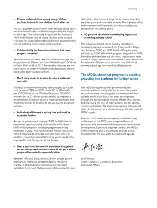 Overview  | 5
•• Chronic undernutrition among young children
declined, but one in four children is still affected
In 2012, a quarter of all children under the age of five years
were estimated to be stunted—having inadequate height
for their age. This represents a significant decline since
1990 when 40 per cent of young children were stunted.
However, it is unacceptable that 162 million young children
are still suffering from chronic undernutrition.
•• Child mortality has been almost halved, but more
progress is needed
Worldwide, the mortality rate for children under age five
dropped almost 50 per cent, from 90 deaths per 1,000 live
births in 1990 to 48 in 2012. Preventable diseases are the
main causes of under-five deaths and appropriate actions
need to be taken to address them.
•• Much more needs to be done to reduce maternal
mortality
Globally, the maternal mortality ratio dropped by 45 per
cent between 1990 and 2013, from 380 to 210 deaths
per 100,000 live births. Worldwide, almost 300,000
women died in 2013 from causes related to pregnancy
and childbirth. Maternal death is mostly preventable and
much more needs to be done to provide care to pregnant
women.
•• Antiretroviral therapy is saving lives and must be
expanded further
Access to antiretroviral therapy (ART) for HIV-infected
people has been increasing dramatically, with a total
of 9.5 million people in developing regions receiving
treatment in 2012. ART has saved 6.6 million lives since
1995. Expanding its coverage can save many more. In
addition, knowledge about HIV among youth needs to be
improved to stop the spread of the disease.
•• Over a quarter of the world’s population has gained
access to improved sanitation since 1990, yet a billion
people still resorted to open defecation
Between 1990 and 2012, almost 2 billion people gained
access to an improved sanitation facility. However,
in 2012, 2.5 billion people did not use an improved
sanitation facility and 1 billion people still resorted to open
defecation, which poses a huge risk to communities that
are often poor and vulnerable already. Much greater effort
and investment will be needed to redress inadequate
sanitation in the coming years.
•• 90 per cent of children in developing regions are
attending primary school
The school enrolment rate in primary education in
developing regions increased from 83 per cent to 90 per
cent between 2000 and 2012. Most of the gains were
achieved by 2007, after which progress stagnated. In 2012,
58 million children were out of school. High dropout rates
remain a major impediment to universal primary education.
An estimated 50 per cent of out-of-school children of
primary school age live in conflict-affected areas.
The MDGs show that progress is possible,
providing the platform for further action
The MDGs brought together governments, the
international community, civil society and the private
sector to achieve concrete goals for development and
poverty eradication. Much has been accomplished
through the concerted and focused efforts of all, saving
and improving the lives of many people, but the agenda
remains unfinished. The analysis presented in this report
points to the importance of intensifying efforts to meet all
MDG targets.
The post-2015 development agenda is slated to carry
on the work of the MDGs and integrate the social,
economic and environmental dimensions of sustainable
development. Continued progress towards the MDGs
in the remaining year is essential to provide a solid
foundation for the post-2015 development agenda.
Wu Hongbo
Under-Secretary-General for Economic
and Social Affairs
 