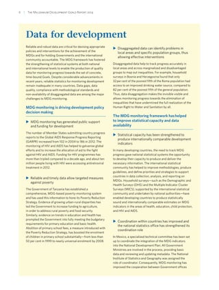 6  |  The Millennium Development Goals Report 2014
Data for development
Reliable and robust data are critical for devising appropriate
policies and interventions for the achievement of the
MDGs and for holding Governments and the international
community accountable. The MDG framework has fostered
the strengthening of statistical systems at both national
and international levels to enable the production of quality
data for monitoring progress towards the set of concrete,
time-bound Goals. Despite considerable advancements in
recent years, reliable statistics for monitoring development
remain inadequate in many countries. Data gaps, data
quality, compliance with methodological standards and
non-availability of disaggregated data are among the major
challenges to MDG monitoring.
MDG monitoring is driving development policy
decision making
XX MDG monitoring has generated public support
and funding for development
The number of Member States submitting country progress
reports to the Global AIDS Response Progress Reporting
(GARPR) increased from 102 in 2004 to 186 in 2012. The
monitoring of HIV and AIDS has helped to galvanise global
efforts and to increase the allocation of aid to the fight
against HIV and AIDS. Funding for HIV programmes has
more than tripled compared to a decade ago, and about ten
million people living with HIV were accessing antiretroviral
treatment in 2012.
XX Reliable and timely data allow targeted measures
against poverty
The Government of Tanzania has established a
comprehensive, MDG-based poverty-monitoring system
and has used this information to hone its Poverty Reduction
Strategy. Evidence of growing urban-rural disparities has
led the Government to increase funding to agriculture,
in order to address rural poverty and food security.
Similarly, evidence on trends in education and health has
prompted the Government into fully meeting the budgetary
requirements for primary education and basic health.
Abolition of primary school fees, a measure introduced with
the Poverty Reduction Strategy, has boosted the enrolment
of children in primary school substantially—from less than
50 per cent in 1999 to nearly universal enrolment by 2008.
XX Disaggregated data can identify problems in
local areas and specific population groups, thus
allowing effective interventions
Disaggregated data help to track progress accurately in
local areas and across marginalized and disadvantaged
groups to map out inequalities. For example, household
surveys in Bosnia and Herzegovina found that only
32 per cent of the poorest fifth of the Roma population had
access to an improved drinking water source, compared to
82 per cent of the poorest fifth of the general population.
Thus, data disaggregation makes the invisible visible and
allows monitoring progress towards the elimination of
inequalities that have undermined the full realization of the
Human Right to Water and Sanitation by all.
The MDG monitoring framework has helped
to improve statistical capacity and data
availability
XX Statistical capacity has been strengthened to
produce internationally comparable development
indicators
In many developing countries, the need to track MDG
progress gave national statistical systems the opportunity
to develop their capacity to produce and deliver the
necessary information. The international statistical
community has helped to improve methodologies, produce
guidelines, and define priorities and strategies to support
countries in data collection, analysis, and reporting on
MDGs. Household surveys—such as the Demographic and
Health Surveys (DHS) and the Multiple Indicator Cluster
Surveys (MICS), supported by the international statistical
community and undertaken by national authorities—have
enabled developing countries to produce statistically
sound and internationally comparable estimates on MDG
indicators in the areas of health, education, child protection,
and HIV and AIDS.
XX Coordination within countries has improved and
the national statistics office has strengthened its
coordination role
In Mexico, a specialized technical committee has been set
up to coordinate the integration of the MDG indicators
into the National Development Plan. All Government
Ministries are involved in the process, providing basic
data and reviewing and updating metadata. The National
Institute of Statistics and Geography was assigned the
role of coordinator. Consequently, MDG monitoring has
improved the cooperation between Government offices
 